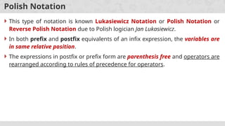 Polish Notation
 This type of notation is known Lukasiewicz Notation or Polish Notation or
Reverse Polish Notation due to Polish logician Jan Lukasiewicz.
 In both prefix and postfix equivalents of an infix expression, the variables are
in same relative position.
 The expressions in postfix or prefix form are parenthesis free and operators are
rearranged according to rules of precedence for operators.
 