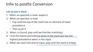 Infix to postfix Conversion
Let us use a stack
1. When an operand is read, output it
2. When an operator is read
• Pop until the top of the stack has an element of lower
precedence
• Then push it
3. When ) is found, pop until we find the matching (
4. ( has the lowest precedence when in the stack but has the
highest precedence when in the input
5. When we reach the end of input, pop until the stack is empty
 