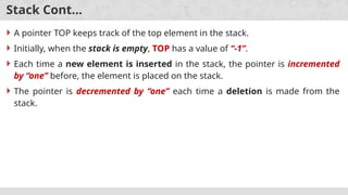 Stack Cont…
 A pointer TOP keeps track of the top element in the stack.
 Initially, when the stack is empty, TOP has a value of “-1”.
 Each time a new element is inserted in the stack, the pointer is incremented
by “one” before, the element is placed on the stack.
 The pointer is decremented by “one” each time a deletion is made from the
stack.
 