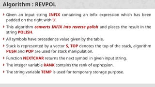 Algorithm : REVPOL
 Given an input string INFIX containing an infix expression which has been
padded on the right with ‘)’.
 This algorithm converts INFIX into reverse polish and places the result in the
string POLISH.
 All symbols have precedence value given by the table.
 Stack is represented by a vector S, TOP denotes the top of the stack, algorithm
PUSH and POP are used for stack manipulation.
 Function NEXTCHAR returns the next symbol in given input string.
 The integer variable RANK contains the rank of expression.
 The string variable TEMP is used for temporary storage purpose.
 