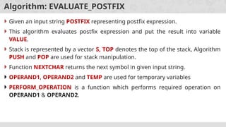 Algorithm: EVALUATE_POSTFIX
 Given an input string POSTFIX representing postfix expression.
 This algorithm evaluates postfix expression and put the result into variable
VALUE.
 Stack is represented by a vector S, TOP denotes the top of the stack, Algorithm
PUSH and POP are used for stack manipulation.
 Function NEXTCHAR returns the next symbol in given input string.
 OPERAND1, OPERAND2 and TEMP are used for temporary variables
 PERFORM_OPERATION is a function which performs required operation on
OPERAND1 & OPERAND2.
 