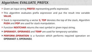 Algorithm: EVALUATE_PREFIX
 Given an input string PREFIX representing prefix expression.
 This algorithm evaluates prefix expression and put the result into variable
VALUE.
 Stack is represented by a vector S, TOP denotes the top of the stack, Algorithm
PUSH and POP are used for stack manipulation.
 Function NEXTCHAR returns the next symbol in given input string.
 OPERAND1, OPERAND2 and TEMP are used for temporary variables
 PERFORM_OPERATION is a function which performs required operation on
OPERAND1 & OPERAND2.
 