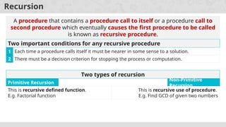 Recursion
A procedure that contains a procedure call to itself or a procedure call to
second procedure which eventually causes the first procedure to be called
is known as recursive procedure.
Two important conditions for any recursive procedure
Each time a procedure calls itself it must be nearer in some sense to a solution.
1
There must be a decision criterion for stopping the process or computation.
2
Two types of recursion
This is recursive defined function.
E.g. Factorial function
Primitive Recursion
This is recursive use of procedure.
E.g. Find GCD of given two numbers
Non-Primitive
Recursion
 