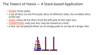 The Towers of Hanoi --- A Stack-based Application
• GIVEN: three poles
• a set of discs on the first pole, discs of different sizes, the smallest discs
at the top
• GOAL: move all the discs from the left pole to the right one.
• CONDITIONS: only one disc may be moved at a time.
• A disc can be placed either on an empty pole or on top of a larger disc.
 