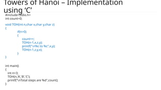 Towers of Hanoi – Implementation
using ‘C’
void TOH(int n,char x,char y,char z)
{
if(n>0)
{
count++;
TOH(n-1,x,z,y);
printf("n%c to %c",x,y);
TOH(n-1,z,y,x);
}
}
int main()
{
int n=3;
TOH(n,'A','B','C');
printf(“nTotal steps are %d",count);
}
#include<stdio.h>
int count=0;
 