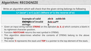 Algorithm: RECOGNIZE
Write an algorithm which will check that the given string belongs to following
grammar or not.
L= {wcwR
| w Є {a,b}*
} (Where wR
is the reverse of w)
• Given an input string named STRING on the alphabet {a, b, c} which contains a blank in
its rightmost character position.
• Function NEXTCHAR returns the next symbol in STRING.
• This algorithm determines whether the contents of STRING belong to the above
language.
• The vector S represents the stack and TOP is a pointer to the top element of the stack.
Example of valid
strings :
abcb
a
aabbcbb
aa
Example of Invalid
strings:
aabcaa
b
 