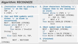 Algorithm: RECOGNIZE
1. [Initialize stack by placing a
letter ‘c’ on the top]
TOP  0
S [TOP] ← ‘c’
2. [Get and PUSH symbols until
either ‘c’ or blank is
encountered]
NEXT ← NEXTCHAR (STRING)
Repeat while NEXT ≠ ‘c’
If NEXT = ‘ ‘
Then Write (‘Invalid
String’)
Exit
Else Call PUSH (S, TOP,
NEXT)
NEXT ← NEXTCHAR
(STRING)
3. [Scan characters following ‘c’;
Compare them to the characters
on stack]
Repeat While S [TOP] ≠ ‘c’
NEXT ← NEXTCHAR (STRING)
X ← POP (S, TOP)
If NEXT ≠ X
Then Write(‘INVALID STRING’)
Exit
4. [Next symbol must be blank]
NEXT ← NEXTCHAR (STRING)
If NEXT = ‘ ‘
Then Write (‘VALID STRING’)
Else Write (‘INVALID STRING’)
5. [Finished]
Exit
 