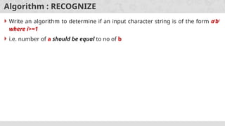 Algorithm : RECOGNIZE
 Write an algorithm to determine if an input character string is of the form ai
bi
where i>=1
 i.e. number of a should be equal to no of b
 