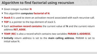 Algorithm to find factorial using recursion
 Given integer number N
 This algorithm computes factorial of N.
 Stack S is used to store an activation record associated with each recursive call.
 TOP is a pointer to the top element of stack S.
 Each activation record contains the current value of N and the current return
address RET_ADDE.
 TEMP_REC is also a record which contains two variables PARAM & ADDRESS.
 Initially return address is set to the main calling address. PARAM is set to
initial value N.
 