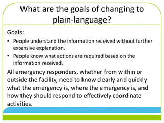 What are the goals of changing to
plain-language?
Goals:
• People understand the information received without further
extensive explanation.
• People know what actions are required based on the
information received.
All emergency responders, whether from within or
outside the facility, need to know clearly and quickly
what the emergency is, where the emergency is, and
how they should respond to effectively coordinate
activities.
4
 