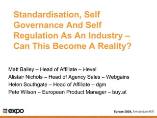 Standardisation, Self
  Governance And Self
  Regulation As An Industry –
  Can This Become A Reality?

Matt Bailey – Head of Affiliate – i-level
Alistair Nichols – Head of Agency Sales – Webgains
Helen Southgate – Head of Affiliate – dgm
Pete Wilson – European Product Manager – buy.at
 