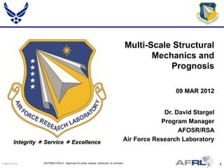 Multi-Scale Structural
                                                                                                    Mechanics and
                                                                                                        Prognosis

                                                                                                          09 MAR 2012


                                                                                                      Dr. David Stargel
                                                                                                     Program Manager
                                                                                                           AFOSR/RSA
        Integrity  Service  Excellence                                                 Air Force Research Laboratory


9 March 2012       DISTRIBUTION A: Approved for public release; distribution is unlimited.
                                                                                                                          1
 