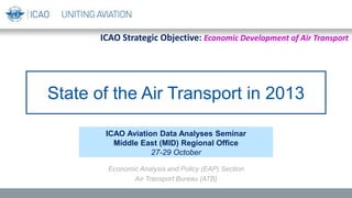 State of the Air Transport in 2013
ICAO Aviation Data Analyses Seminar
Middle East (MID) Regional Office
27-29 October
Economic Analysis and Policy (EAP) Section
Air Transport Bureau (ATB)
ICAO Strategic Objective: Economic Development of Air Transport
 