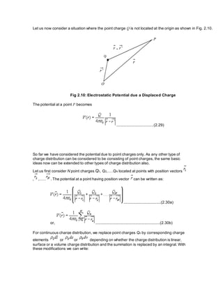 Let us now consider a situation where the point charge Q is not located at the origin as shown in Fig. 2.10.
Fig 2.10: Electrostatic Potential due a Displaced Charge
The potential at a point P becomes
..................................(2.29)
So far we have considered the potential due to point charges only. As any other type of
charge distribution can be considered to be consisting of point charges, the same basic
ideas now can be extended to other types of charge distribution also.
Let us first consider N point charges Q1, Q2,.....QN located at points with position vectors
, ,...... . The potential at a point having position vector can be written as:
..................................(2.30a)
or, ...........................................................(2.30b)
For continuous charge distribution, we replace point charges Qn by corresponding charge
elements or or depending on whether the charge distribution is linear,
surface or a volume charge distribution and the summation is replaced by an integral. With
these modifications we can write:
 