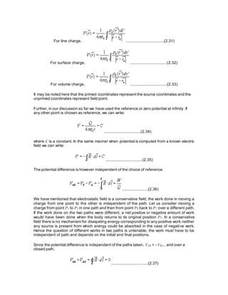 For line charge, ..................................(2.31)
For surface charge, .................................(2.32)
For volume charge, .................................(2.33)
It may be noted here that the primed coordinates represent the source coordinates and the
unprimed coordinates represent field point.
Further, in our discussion so far we have used the reference or zero potential at infinity. If
any other point is chosen as reference, we can write:
.................................(2.34)
where C is a constant. In the same manner when potential is computed from a known electric
field we can write:
.................................(2.35)
The potential difference is however independent of the choice of reference.
.......................(2.36)
We have mentioned that electrostatic field is a conservative field; the work done in moving a
charge from one point to the other is independent of the path. Let us consider moving a
charge from point P1 to P2 in one path and then from point P2 back to P1 over a different path.
If the work done on the two paths were different, a net positive or negative amount of work
would have been done when the body returns to its original position P1. In a conservative
field there is no mechanism for dissipating energy corresponding to any positive work neither
any source is present from which energy could be absorbed in the case of negative work.
Hence the question of different works in two paths is untenable, the work must have to be
independent of path and depends on the initial and final positions.
Since the potential difference is independent of the paths taken, VAB = - VBA , and over a
closed path,
.................................(2.37)
 