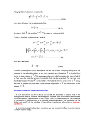 Applying Stokes's theorem, we can write:
............................(2.38)
from which it follows that for electrostatic field,
........................................(2.39)
Any vector field that satisfies is called an irrotational field.
From our definition of potential, we can write
.................................(2.40)
from which we obtain,
..........................................(2.41)
From the foregoing discussions we observe that the electric field strength at any point is the
negative of the potential gradient at any point, negative sign shows that is directed from
higher to lower values of . This gives us another method of computing the electric field, i.
e. if we know the potential function, the electric field may be computed. We may note here
that that one scalar function contain all the information that three components of carry,
the same is possible because of the fact that three components of are interrelated by the
relation .
Boundary conditions for Electrostatic fields
In our discussions so far we have considered the existence of electric field in the
homogeneous medium. Practical electromagnetic problems often involve media with different
physical properties. Determination of electric field for such problems requires the knowledge
of the relations of field quantities at an interface between two media. The conditions that the
fields must satisfy at the interface of two different media are referred to as boundary
conditions .
In order to discuss the boundary conditions, we first consider the field behavior in some
common material media.
 