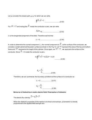 Let us consider the closed path pqrsp for which we can write,
.................................(2.52)
For and noting that inside the conductor is zero, we can write
=0.......................................(2.53)
Et is the tangential component of the field. Therefore we find that
Et = 0 ...........................................(2.54)
In order to determine the normal component En, the normal component of , at the surface of the conductor, we
consider a small cylindrical Gaussian surface as shown in the Fig.12. Let represent the area of the top and bottom
faces and represents the height of the cylinder. Once again, as , we approach the surface of the
conductor. Since = 0 inside the conductor is zero,
.............(2.55)
..................(2.56)
Therefore, we can summarize the boundary conditions at the surface of a conductor as:
Et = 0 ........................(2.57)
.....................(2.58)
Behavior of dielectrics in static electric field: Polarization of dielectric
The electric flux density
When the dielectric properties of the medium are linear and isotropic, polarisation is directly
proportional to the applied field strength and
 