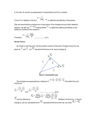In SI units, Q1 and Q2 are expressed in Coulombs(C) and R is in meters.
Force F is in Newtons (N) and , is called the permittivity of free space.
(We are assuming the charges are in free space. If the charges are any other dielectric
medium, we will use instead where is called the relative permittivity or the
dielectric constant of the medium).
Therefore .......................(2.1)
Vector Force:
As shown in the Figure 2.1 let the position vectors of the point charges Q1and Q2 are
given by and . Let represent the force on Q1 due to charge Q2.
Fig 2.1: Coulomb's Law
The charges are separated by a distance of . We define the unit
vectors as
and ..................................(2.2)
can be defined as . Similarly the force on Q2 due to
charge Q1 can be calculated and if represents this force then we can write
 