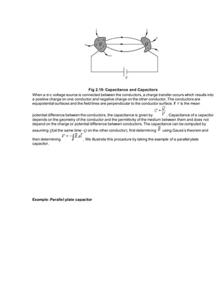 Fig 2.19: Capacitance and Capacitors
When a d-c voltage source is connected between the conductors, a charge transfer occurs which results into
a positive charge on one conductor and negative charge on the other conductor. The conductors are
equipotential surfaces and the field lines are perpendicular to the conductor surface. If V is the mean
potential difference between the conductors, the capacitance is given by . Capacitance of a capacitor
depends on the geometry of the conductor and the permittivity of the medium between them and does not
depend on the charge or potential difference between conductors. The capacitance can be computed by
assuming Q(at the same time -Q on the other conductor), first determining using Gauss’s theorem and
then determining . We illustrate this procedure by taking the example of a parallel plate
capacitor.
Example: Parallel plate capacitor
 