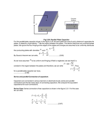 Fig 2.20: Parallel Plate Capacitor
For the parallel plate capacitor shown in the figure 2.20, let each plate has area A and a distance h separates the
plates. A dielectric of permittivity fills the region between the plates. The electric field lines are confined betwee
plates. We ignore the flux fringing at the edges of the plates and charges are assumed to be uniformly distributed
the conducting plates with densities and - , .
By Gauss’s theorem we can write, .......................(2.85)
As we have assumed to be uniform and fringing of field is neglected, we see that E is
constant in the region between the plates and therefore, we can write . Thus,
for a parallel plate capacitor we have,
........................(2.86)
Series and parallel Connection of capacitors
Capacitors are connected in various manners in electrical circuits; series and parallel
connections are the two basic ways of connecting capacitors. We compute the equivalent
capacitance for such connections.
Series Case: Series connection of two capacitors is shown in the figure 2.21. For this case
we can write,
.......................(2.87)
 