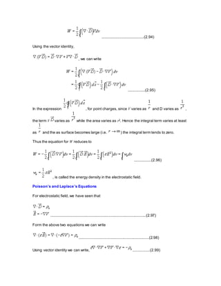 .......................................(2.94)
Using the vector identity,
, we can write
................(2.95)
In the expression , for point charges, since V varies as and D varies as ,
the term V varies as while the area varies as r2. Hence the integral term varies at least
as and the as surface becomes large (i.e. ) the integral term tends to zero.
Thus the equation for W reduces to
................(2.96)
, is called the energy density in the electrostatic field.
Poisson’s and Laplace’s Equations
For electrostatic field, we have seen that
..........................................................................................(2.97)
Form the above two equations we can write
..................................................................(2.98)
Using vector identity we can write, ................(2.99)
 