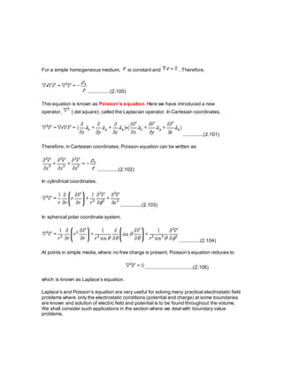 For a simple homogeneous medium, is constant and . Therefore,
................(2.100)
This equation is known as Poisson’s equation. Here we have introduced a new
operator, ( del square), called the Laplacian operator. In Cartesian coordinates,
...............(2.101)
Therefore, in Cartesian coordinates, Poisson equation can be written as:
...............(2.102)
In cylindrical coordinates,
...............(2.103)
In spherical polar coordinate system,
...............(2.104)
At points in simple media, where no free charge is present, Poisson’s equation reduces to
...................................(2.105)
which is known as Laplace’s equation.
Laplace’s and Poisson’s equation are very useful for solving many practical electrostatic field
problems where only the electrostatic conditions (potential and charge) at some boundaries
are known and solution of electric field and potential is to be found throughout the volume.
We shall consider such applications in the section where we deal with boundary value
problems.
 
