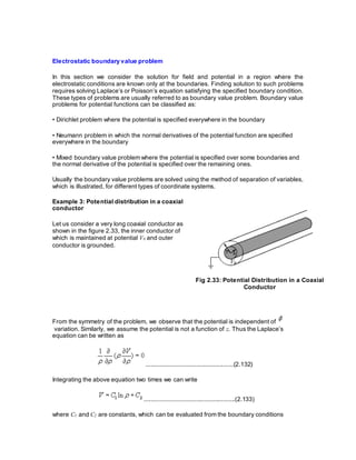 Electrostatic boundary value problem
In this section we consider the solution for field and potential in a region where the
electrostatic conditions are known only at the boundaries. Finding solution to such problems
requires solving Laplace’s or Poisson’s equation satisfying the specified boundary condition.
These types of problems are usually referred to as boundary value problem. Boundary value
problems for potential functions can be classified as:
• Dirichlet problem where the potential is specified everywhere in the boundary
• Neumann problem in which the normal derivatives of the potential function are specified
everywhere in the boundary
• Mixed boundary value problem where the potential is specified over some boundaries and
the normal derivative of the potential is specified over the remaining ones.
Usually the boundary value problems are solved using the method of separation of variables,
which is illustrated, for different types of coordinate systems.
Example 3: Potential distribution in a coaxial
conductor
Let us consider a very long coaxial conductor as
shown in the figure 2.33, the inner conductor of
which is maintained at potential V0 and outer
conductor is grounded.
Fig 2.33: Potential Distribution in a Coaxial
Conductor
From the symmetry of the problem, we observe that the potential is independent of
variation. Similarly, we assume the potential is not a function of z. Thus the Laplace’s
equation can be written as
...................................................(2.132)
Integrating the above equation two times we can write
.....................................................(2.133)
where C1 and C2 are constants, which can be evaluated from the boundary conditions
 
