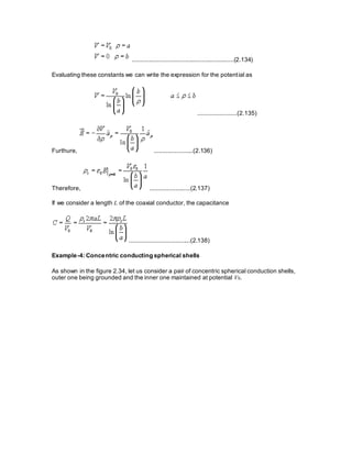 ............................................................(2.134)
Evaluating these constants we can write the expression for the potential as
.......................(2.135)
Furthure, .......................(2.136)
Therefore, ........................(2.137)
If we consider a length L of the coaxial conductor, the capacitance
....................................(2.138)
Example-4: Concentric conducting spherical shells
As shown in the figure 2.34, let us consider a pair of concentric spherical conduction shells,
outer one being grounded and the inner one maintained at potential V0.
 