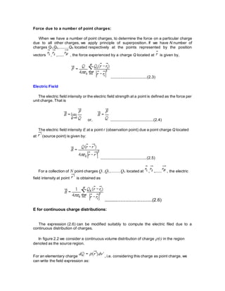 Force due to a number of point charges:
When we have a number of point charges, to determine the force on a particular charge
due to all other charges, we apply principle of superposition. If we have N number of
charges Q1,Q2,.........QN located respectively at the points represented by the position
vectors , ,...... , the force experienced by a charge Q located at is given by,
.................................(2.3)
Electric Field
The electric field intensity or the electric field strength at a point is defined as the force per
unit charge. That is
or, .......................................(2.4)
The electric field intensity E at a point r (observation point) due a point charge Q located
at (source point) is given by:
..........................................(2.5)
For a collection of N point charges Q1 ,Q2 ,.........QN located at , ,...... , the electric
field intensity at point is obtained as
........................................(2.6)
E for continuous charge distributions:
The expression (2.6) can be modified suitably to compute the electric filed due to a
continuous distribution of charges.
In figure 2.2 we consider a continuous volume distribution of charge (t) in the region
denoted as the source region.
For an elementary charge , i.e. considering this charge as point charge, we
can write the field expression as:
 