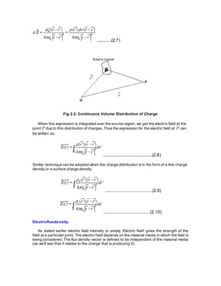 .............(2.7)
Fig 2.2: Continuous Volume Distribution of Charge
When this expression is integrated over the source region, we get the electric field at the
point P due to this distribution of charges. Thus the expression for the electric field at P can
be written as:
..........................................(2.8)
Similar technique can be adopted when the charge distribution is in the form of a line charge
density or a surface charge density.
........................................(2.9)
........................................(2.10)
Electricfluxdensity:
As stated earlier electric field intensity or simply ‘Electric field' gives the strength of the
field at a particular point. The electric field depends on the material media in which the field is
being considered. The flux density vector is defined to be independent of the material media
(as we'll see that it relates to the charge that is producing it).
 