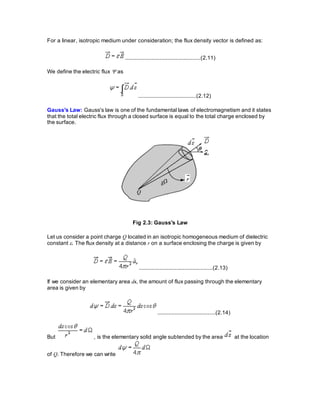 For a linear, isotropic medium under consideration; the flux density vector is defined as:
................................................(2.11)
We define the electric flux  as
.....................................(2.12)
Gauss's Law: Gauss's law is one of the fundamental laws of electromagnetism and it states
that the total electric flux through a closed surface is equal to the total charge enclosed by
the surface.
Fig 2.3: Gauss's Law
Let us consider a point charge Q located in an isotropic homogeneous medium of dielectric
constant . The flux density at a distance r on a surface enclosing the charge is given by
...............................................(2.13)
If we consider an elementary area ds, the amount of flux passing through the elementary
area is given by
.....................................(2.14)
But , is the elementary solid angle subtended by the area at the location
of Q. Therefore we can write
 