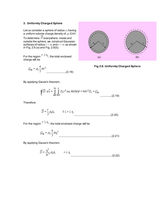 3. Uniformly Charged Sphere
Let us consider a sphere of radius r0 having
a uniform volume charge density of v C/m3.
To determine everywhere, inside and
outside the sphere, we construct Gaussian
surfaces of radius r < r0 and r > r0 as shown
in Fig. 2.6 (a) and Fig. 2.6(b).
For the region ; the total enclosed
charge will be
.........................(2.18)
Fig 2.6: Uniformly Charged Sphere
By applying Gauss's theorem,
...............(2.19)
Therefore
...............................................(2.20)
For the region ; the total enclosed charge will be
....................................................................(2.21)
By applying Gauss's theorem,
.....................................................(2.22)
 