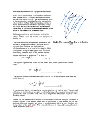 Electrostatic Potential and Equipotential Surfaces
In the previous sections we have seen how the electric
field intensity due to a charge or a charge distribution
can be found using Coulomb's law or Gauss's law. Since
a charge placed in the vicinity of another charge (or in
other words in the field of other charge) experiences a
force, the movement of the charge represents energy
exchange. Electrostatic potential is related to the
work done in carrying a charge from one point to the
other in the presence of an electric field.
Let us suppose that we wish to move a positive test
charge from a point P to another point Q as shown in
the Fig. 2.8.
The force at any point along its path would cause the
particle to accelerate and move it out of the region if
unconstrained. Since we are dealing with an
electrostatic case, a force equal to the negative of that
acting on the charge is to be applied while moves
from P to Q. The work done by this external agent in
moving the charge by a distance is given by:
Fig 2.8: Movement of Test Charge in Electric
Field
.............................(2.23)
The negative sign accounts for the fact that work is done on the system by the external
agent.
.....................................(2.24)
The potential difference between two points P and Q , VPQ, is defined as the work done per
unit charge, i.e.
...............................(2.25)
It may be noted that in moving a charge from the initial point to the final point if the potential
difference is positive, there is a gain in potential energy in the movement, external agent
performs the work against the field. If the sign of the potential difference is negative, work is
done by the field.
We will see that the electrostatic system is conservative in that no net energy is exchanged if
the test charge is moved about a closed path, i.e. returning to its initial position. Further, the
potential difference between two points in an electrostatic field is a point function; it is
independent of the path taken. The potential difference is measured in Joules/Coulomb
which is referred to as Volts.
 