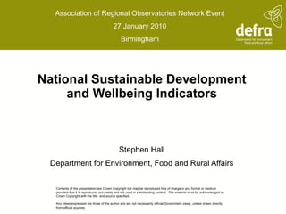 National Sustainable Development and Wellbeing Indicators Stephen Hall Department for Environment, Food and Rural Affairs Association of Regional Observatories Network Event 27 January 2010 Birmingham Contents of the presentation are Crown Copyright but may be reproduced free of charge in any format or medium provided that it is reproduced accurately and not used in a misleading context.  The material must be acknowledged as Crown Copyright with the title  and source specified.   Any views expressed are those of the author and are not necessarily official Government views, unless drawn directly from official sources.   