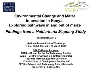 Environmental Change and Maize
          Innovation in Kenya:
 Exploring pathways in and out of maize
Findings from a Multicriteria Mapping Study
                      Presentation 2 of 3

              National Dissemination Workshop
             Hilton Hotel, Nairobi – 22 March 2010
                    STEPS Kenya Partners:
         ACTS – African Centre for Technology Studies
        CABE – Centre for African Bio-Entrepreneurship
            Tegemeo Institute, Egerton University
          IDS – Institute of Development Studies, UK
       SPRU – Science and Technology Policy Research,
                   University of Sussex, UK
 