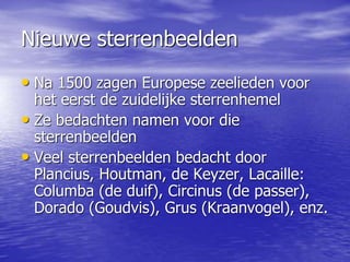Nieuwe sterrenbeelden
• Na 1500 zagen Europese zeelieden voor
het eerst de zuidelijke sterrenhemel
• Ze bedachten namen voor die
sterrenbeelden
• Veel sterrenbeelden bedacht door
Plancius, Houtman, de Keyzer, Lacaille:
Columba (de duif), Circinus (de passer),
Dorado (Goudvis), Grus (Kraanvogel), enz.
 