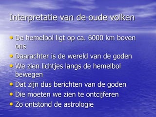 Interpretatie van de oude volken
• De hemelbol ligt op ca. 6000 km boven
ons
• Daarachter is de wereld van de goden
• We zien lichtjes langs de hemelbol
bewegen
• Dat zijn dus berichten van de goden
• Die moeten we zien te ontcijferen
• Zo ontstond de astrologie
 