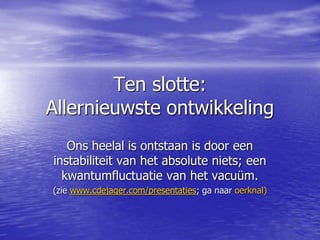 Ten slotte:
Allernieuwste ontwikkeling
Ons heelal is ontstaan is door een
instabiliteit van het absolute niets; een
kwantumfluctuatie van het vacuüm.
(zie www.cdejager.com/presentaties; ga naar oerknal)
 