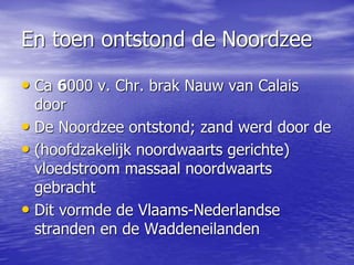 En toen ontstond de Noordzee
• Ca 6000 v. Chr. brak Nauw van Calais
door
• De Noordzee ontstond; zand werd door de
• (hoofdzakelijk noordwaarts gerichte)
vloedstroom massaal noordwaarts
gebracht
• Dit vormde de Vlaams-Nederlandse
stranden en de Waddeneilanden
 