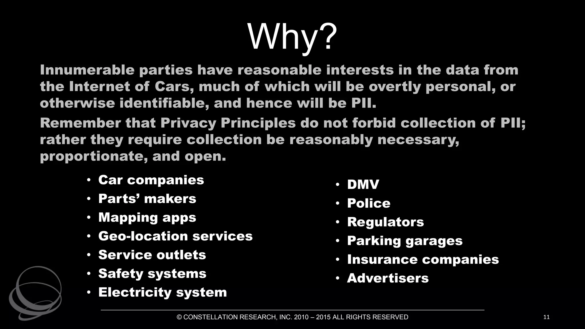 Why?
Innumerable parties have reasonable interests in the data from
the Internet of Cars, much of which will be overtly personal, or
otherwise identifiable, and hence will be PII.
Remember that Privacy Principles do not forbid collection of PII;
rather they require collection be reasonably necessary,
proportionate, and open.
© CONSTELLATION RESEARCH, INC. 2010 – 2015 ALL RIGHTS RESERVED 11
• Car companies
• Parts’ makers
• Mapping apps
• Geo-location services
• Service outlets
• Safety systems
• Electricity system
• DMV
• Police
• Regulators
• Parking garages
• Insurance companies
• Advertisers
 