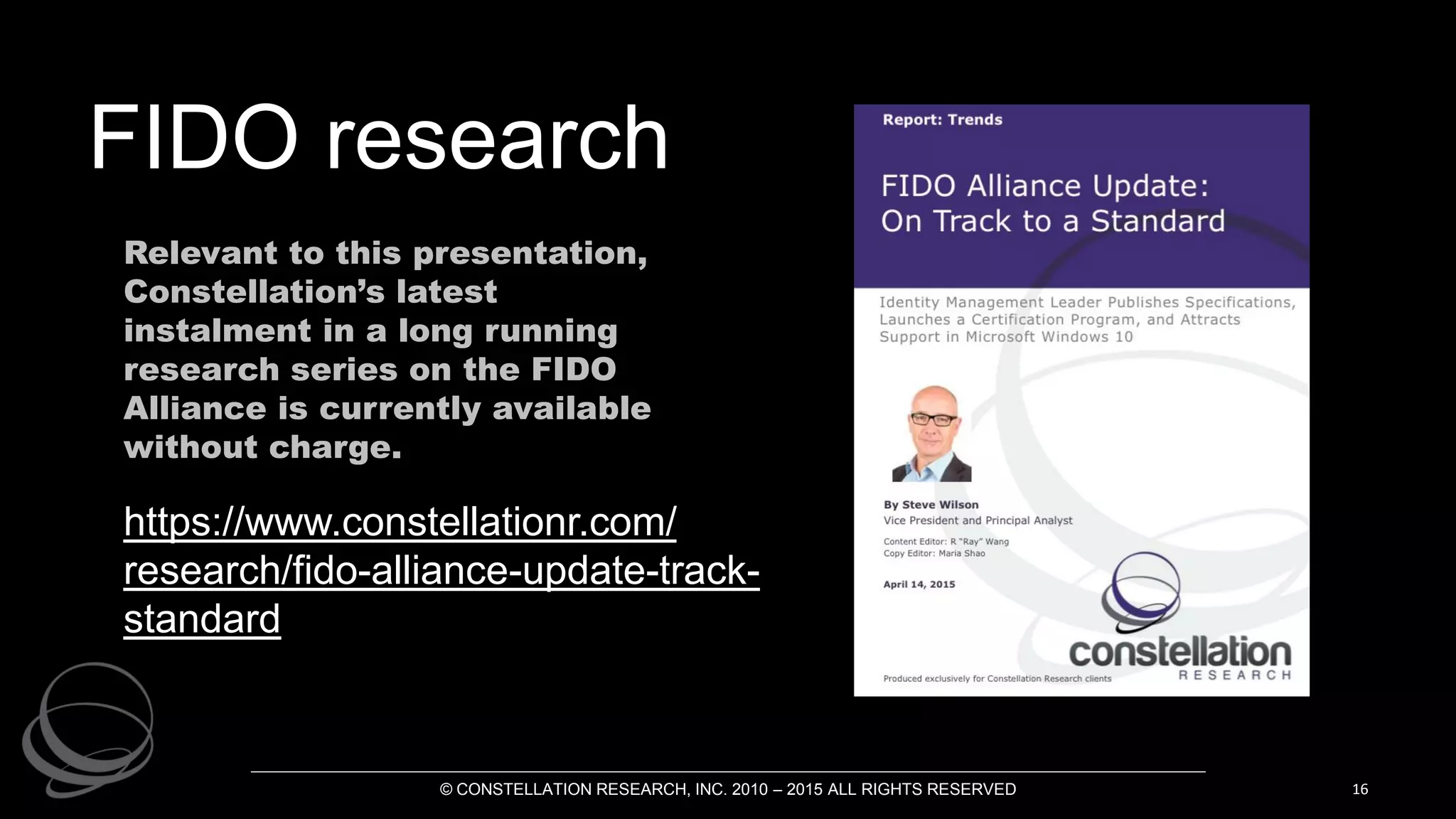 © CONSTELLATION RESEARCH, INC. 2010 – 2015 ALL RIGHTS RESERVED 16
https://www.constellationr.com/
research/fido-alliance-update-track-
standard
FIDO research
Relevant to this presentation,
Constellation’s latest
instalment in a long running
research series on the FIDO
Alliance is currently available
without charge.
 