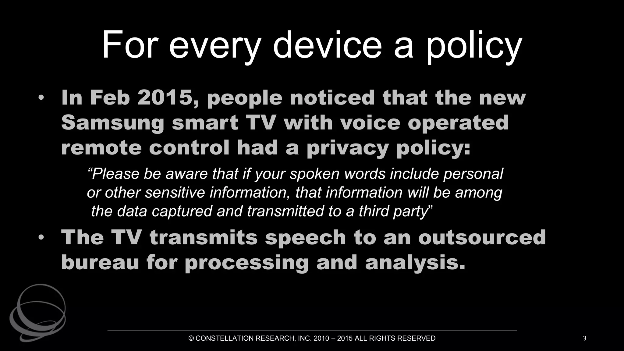 For every device a policy
• In Feb 2015, people noticed that the new
Samsung smart TV with voice operated
remote control had a privacy policy:
“Please be aware that if your spoken words include personal
or other sensitive information, that information will be among
the data captured and transmitted to a third party”
• The TV transmits speech to an outsourced
bureau for processing and analysis.
© CONSTELLATION RESEARCH, INC. 2010 – 2015 ALL RIGHTS RESERVED 3
 