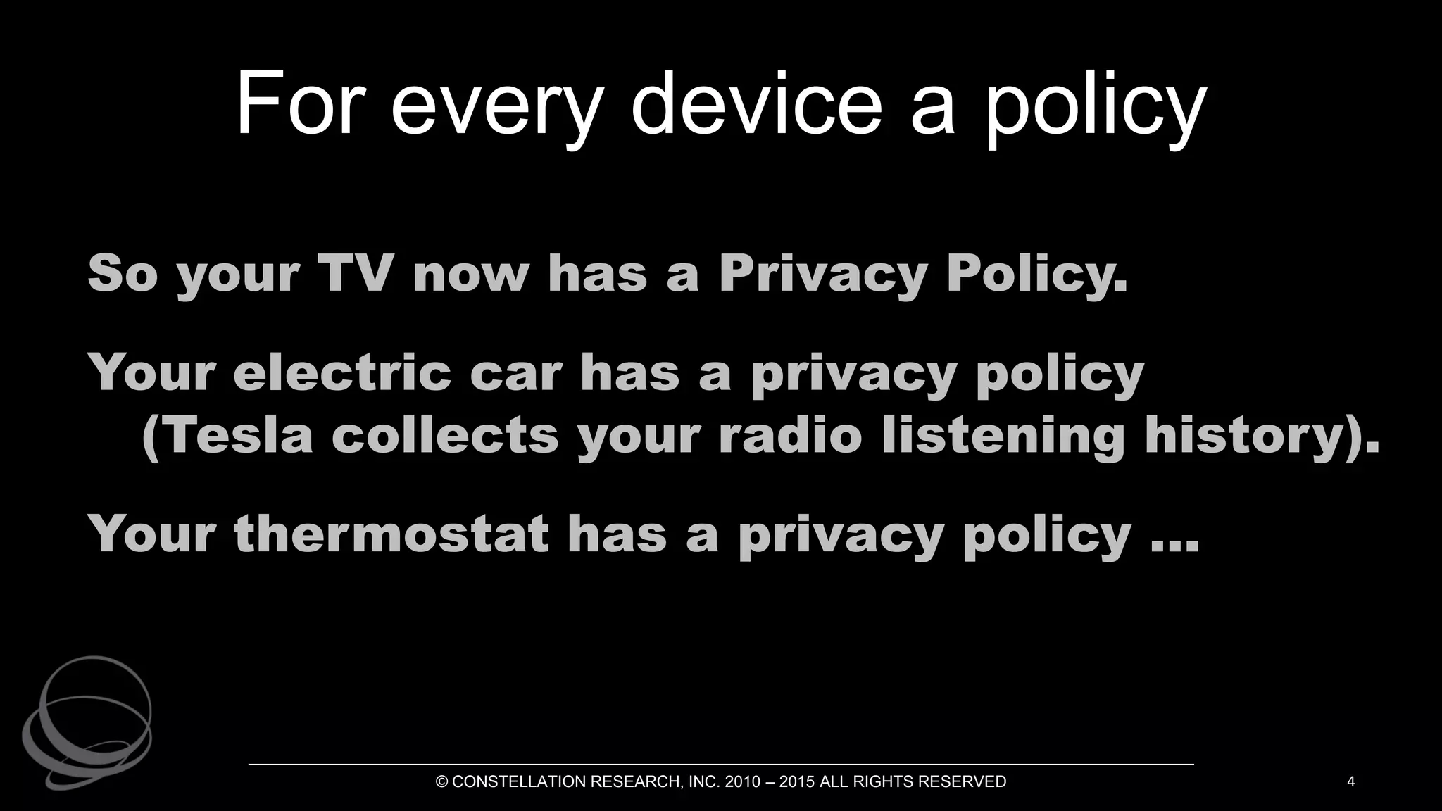For every device a policy
So your TV now has a Privacy Policy.
Your electric car has a privacy policy
(Tesla collects your radio listening history).
Your thermostat has a privacy policy ...
© CONSTELLATION RESEARCH, INC. 2010 – 2015 ALL RIGHTS RESERVED 4
 
