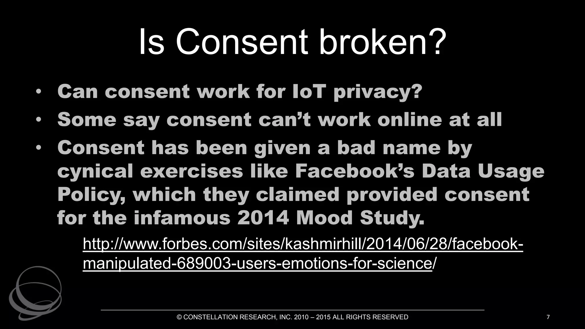 Is Consent broken?
• Can consent work for IoT privacy?
• Some say consent can’t work online at all
• Consent has been given a bad name by
cynical exercises like Facebook’s Data Usage
Policy, which they claimed provided consent
for the infamous 2014 Mood Study.
http://www.forbes.com/sites/kashmirhill/2014/06/28/facebook-
manipulated-689003-users-emotions-for-science/
© CONSTELLATION RESEARCH, INC. 2010 – 2015 ALL RIGHTS RESERVED 7
 