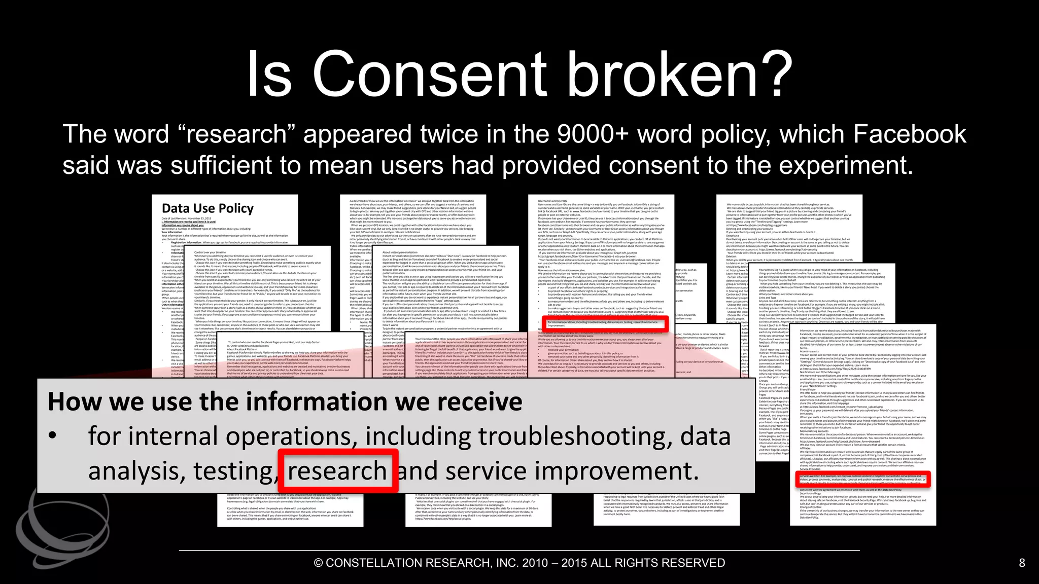 Is Consent broken?
8
Data Use PolicyDateof Last Revision: November 15, 2013
I. Information we receive and how it is used
Information we receive about you
Wereceive a number of different types of information about you, including:
Your information
Your information is theinformation that'srequired when you sign up for thesite, as well as theinformation
you chooseto share.
• Registration information: When you sign up for Facebook, you arerequired to provideinformation
such as your name, email address, birthday, and gender. In somecases, you may beable to
register using other information, likeyour telephonenumber.
• Information you choose to share: Your information also includes theinformationyou chooseto
shareon Facebook, such as when you post a status update, upload a photo, or comment on a
friend's story.
It also includes theinformation you chooseto sharewhen you communicatewith us, suchas when you
contact us using an email address, or when you takean action, such as when you add a friend, like a Page
or a website, add a place to your story, useour contact importers, or indicateyou arein a relationship.
Your name, profile pictures, cover photos, gender, networks, usernameand User IDare treated just like
information youchooseto makepublic.
Your birthday allows us to do things likeshow you age-appropriatecontent and advertisements.
Information others share about you
Wereceive information about youfrom your friends and others, such as when they upload your contact
information, post a photoof you, tag you in a photo or status update, or at a location, or add you to a
group.
When peopleuseFacebook, they may storeand shareinformation aboutyouand others thatthey have,
such as when they upload and managetheir invites and contacts.
Other information we receive about you
Wealso receive other types of information aboutyou:
• Wereceive data about you whenever youuseor arerunning Facebook, such as when you look at
another person's timeline, send or receivea message, search for a friend or a Page, click on, view
or otherwiseinteract with things, usea Facebook mobileapp, or makepurchases through
Facebook.
• When you postthings likephotosor videos onFacebook, wemay receive additional related data (or
metadata), such as thetime, date, and place you took thephotoor video.
• Wereceive data from or about thecomputer, mobilephone, or other devices you useto install
Facebook apps or to access Facebook, including when multipleusers log in from thesamedevice.
This may includenetwork and communication information, such as your IP address or mobile
phonenumber, and other informationaboutthings likeyour internet service, operating system,
location, thetype(including identifiers) of thedeviceor browser you use, or thepages you visit. For
example, we may get your GPS or other location information sowecan tell you if any of your
friends are nearby, or we could request deviceinformation to improvehow our apps work onyour
device.
• Wereceive data whenever you visit a game, application, or websitethat uses Facebook Platform or
visit a sitewith a Facebook feature(such as a social plugin), sometimes through cookies. This may
includethedateand timeyou visit thesite; theweb address, or URL, you'reon; technical
information abouttheIP address, browser and theoperating system you use; and, if you arelogged
in to Facebook, your User ID.
• Sometimes weget data from our affiliates or our advertising partners, customers and other third
parties that helps us (or them) deliver ads, understand onlineactivity, and generally make
Facebook better. For example, an advertiser may tell us information aboutyou(likehow you
responded to an ad on Facebook or on another site) in order to measuretheeffectiveness of - and
improvethequality of - ads.
As described in "How weusetheinformation wereceive" we also put together data from theinformation
wealready have about you, your friends, and others, so wecan offer and suggest a variety of services and
features. For example, we may makefriend suggestions, pick stories for your News Feed, or suggest people
to tag in photos. Wemay put together your current city with GPS and other location informationwehave
about you to, for example, tell you and your friends about peopleor events nearby, or offer deals to you in
which you might beinterested. Wemay also put together data about you to serveyouads or other content
that might bemorerelevant to you.
When we get your GPS location, weput it together with other location information wehaveabout you
(likeyour current city). But we only keep it until it is no longer useful to provideyou services, likekeeping
your last GPS coordinates to sendyourelevant notifications.
We only providedata to our advertising partners or customers after wehaveremoved your nameand any
other personally identifying information from it, or havecombined it with other people's data in a way that
it no longer personally identifies you.
Public information
When weusethephrase"public information"(which wesometimes refer to as "Everyoneinformation"),
wemean theinformation you chooseto makepublic, as well as information that is always publicly
available.
Information youchooseto makepublic
Choosing to makeyour information public is exactly what it soundslike: anyone, including peopleoff
Facebook, will beable to see it. Learn more.
Choosing to makeyour information public also means that thisinformation:
can be associated with you (i.e., your name, profile pictures, cover photos, timeline, User ID, username,
etc.) even off Facebook;
can show up when someonedoes a search on Facebook or on a public search engine;
will be accessible to theFacebook-integrated games, applications, and websites you and your friends use;
and
will be accessible to anyonewho uses our APIs such as our Graph API.
Sometimes youwill not beableto select an audience when you post something (likewhen you writeon a
Page's wall or comment on a news article that uses our comments plugin). This is becausesometypes of
stories arealways public stories. As a general rule, you should assumethatif you do not seea sharing icon,
theinformation will bepublicly available.
When others shareinformation about you, theycan also chooseto makeit public.
Information that is always publicly available
Thetypes of information listed below arealways publicly available, and they are treated just like
information youdecided to makepublic:
• Name: This helps your friends and family find you. If you are uncomfortablesharing your real
name, you can always delete your account.
• ProfilePictures and Cover Photos:Thesehelp your friends and family recognizeyou. If you are
uncomfortablemaking any of thesephotos public, you can always deletethem. Unless you delete
them, when you add a new profilepictureor cover photo, thepreviousphoto will remain public in
your profilepictureor cover photo album.
• Networks:This helps you seewho youwill besharing information with beforeyou choose"Friends
and Networks"as a custom audience. If you are uncomfortablemaking your network public, you
canleave thenetwork.
• Gender: This allows us to refer to you properly.
• Usernameand User ID: These allow you to giveout a custom link to your timelineor Page, receive
email at your Facebook email address, and help make Facebook Platform possible.
We may enable access to public information that has been shared throughour services.
We may allow service providers to access information so they can help us provideservices.
We are able to suggest that your friend tag you in a picture by scanning and comparing your friend's
pictures to informationwe'veput together from your profilepictures and theother photos in which you've
been tagged. If this feature is enabled for you, you can control whether wesuggest that another user tag
you in a photo using the“Timelineand Tagging” settings. Learn more
at:https://www.facebook.com/help/tag-suggestions
Deleting and deactivating your account
If you want to stopusing your account, you can either deactivateor deleteit.
Deactivate
Deactivating your account puts your account on hold. Other users will no longer see your timeline, but we
do not deleteany of your information. Deactivating an account is thesameas you telling us not to delete
any information becauseyou might wantto reactivateyour account at somepointin thefuture. You can
deactivateyour account at: https://www.facebook.com/settings?tab=security
Your friends will still see you listed in their list of friends whileyour account is deactivated.
Deletion
When you deleteyour account, it is permanently deleted from Facebook. It typically takes aboutonemonth
to deletean account, but someinformation may remain in backup copies and logs for up to 90 days. You
should onlydeleteyour account if you aresureyou never want to reactivateit. You can delete your account
at: https://www.facebook.com/help/contact.php?show_form=delete_account
Learn moreat: https://www.facebook.com/help/?faq=356107851084108
Certain information is needed to provideyou with services, so weonly deletethis information after you
deleteyour account. Someof thethings you do on Facebookaren’t stored in your account, likeposting to a
group or sending someonea message(whereyour friend may still have a message you sent, even after you
deleteyour account). That information remains after you deleteyour account.
II. Sharing and finding you on Facebook
Control each timeyou post
Whenever you postcontent (likea status update, photoor check-in), you can select a specific audience, or
even customizeyour audience. To do this, simply click on thesharing icon and choosewho can seeit.
Choosethis icon if you want to makesomething Public. Choosing to makesomething public is exactly what
it sounds like. It means that anyone, including peopleoff Facebook, will beable to seeor access it.
Choosethis icon if you want to sharewith your Facebook Friends.
Choosethis icon if you want to Customizeyour audience. You can also usethis to hideyour story from
specific people.
If you tag someone, that person and their friends can see your story no matter what audienceyou selected.
Thesame is true when you approvea tag someoneelseadds to your story.
Always think beforeyou post. Justlikeanything elseyou post ontheweb or send in an email, information
you shareon Facebook can becopied or re-shared by anyonewho can seeit.
Although you choosewithwhomyoushare, theremay beways for others to determineinformation about
you. For example, if you hideyour birthday so noonecan seeit on your timeline, but friends post “happy
birthday!” on your timeline, peoplemay determineyour birthday.
When you comment on or "like" someoneelse's story, or writeon their timeline, that person gets to select
theaudience. For example, if a friend posts a Public story and you comment on it, your commentwill be
Public. Often, you can see theaudience someoneselected for their story beforeyou post a comment;
however, theperson who posted thestorymay later changetheir audience. So, if you comment on a story,
and thestory’s audiencechanges, thenew audiencecan see your comment.
You can control who can seetheFacebook Pages you've"liked" by visiting your timeline, clicking on the
Likes box on your timeline, and then clicking "Edit."
Sometimes you will not seea sharing icon when you post something (likewhen you writeon a Page's wall
or comment on a news article that uses our comments plugin). This is becausesometypes of stories are
always public stories. As a general rule, you should assumethatif you do not seea sharing icon, the
information will bepublicly available.
Control over your timeline
Whenever you add things to your timelineyou can select a specific audience, or even customizeyour
audience. To do this, simply click on thesharing icon and choosewho can seeit.
Choosethis icon if you want to makesomething Public. Choosing to makesomething public is exactly what
it sounds like. It means that anyone, including peopleoff Facebook, will beable to seeor access it.
Choosethis icon if you want to sharewith your Facebook Friends.
Choosethis icon if you want to Customizeyour audience. You can also usethis to hidetheitem on your
timelinefrom specific people.
When you select an audiencefor your friend list, you are only controlling who can seetheentirelist of your
friends on your timeline. Wecall this a timelinevisibility control. This is becauseyour friend list is always
available to thegames, applications and websites you use, and your friendships may bevisibleelsewhere
(such as on your friends' timelines or in searches). For example, if you select "Only Me" as theaudiencefor
your friend list, but your friend sets her friend list to "Public," anyonewill beable to see your connection on
your friend's timeline.
Similarly, if you chooseto hideyour gender, it only hides it on your timeline. This is becausewe, just like
theapplications you and your friends use, need to useyour gender to refer to you properly on thesite.
When someonetags you in a story (such as a photo, status updateor check-in), you can choosewhether you
want that storyto appear on your timeline. You can either approveeach story individually or approveall
stories by your friends. If you approvea story and later changeyour mind, you can removeit from your
timeline.
When you hidethings on your timeline, likeposts or connections, it means thosethings will not appear on
your timeline. But, remember, anyonein theaudience of thoseposts or who can seea connection may still
seeit elsewhere, like on someoneelse's timelineor in search results. You can also delete your posts or
changetheaudience of content you post, which means youcan removepeoplefrom or add peopleto the
audienceof thecontent.
Peopleon Facebook may beable to see mutual friends, even if they cannot seeyour entirelist of friends.
Somethings (likeyour name, profile pictures and cover photos) do not havesharing icons becausethey
are always publicly available. As a general rule, you should assumethat if you do notseea sharing icon, the
information will bepublicly available.
Finding you on Facebook
To makeit easier for your friends to find you, weallow anyonewith your contact information(such as
email address or telephonenumber) to find you throughtheFacebooksearch bar at thetop of most pages,
as well as other tools weprovide, such as contact importers - even if you havenot shared your contact
information with them on Facebook.
You can choosewho can look up your timelineusing theemail address or telephonenumber you added to
your timelinethrough your Privacy Settings. But remember that peoplecan still find you or a link to your
timelineon Facebook through other peopleand thethings they shareabout you or through other posts, like
if you are tagged in a friend's photo or post something to a public page.
Your settings do not control whether peoplecan find you or a link to your timelinewhen they search for
content they havepermissionto see, likea photo or other storyin which you’vebeen tagged.
Access on phones and other devices
Once you shareinformation with your friends and others, they may beableto sync it with or access it via
their mobilephones and other devices. For example, if you sharea photo on Facebook, someoneviewing
that photo could saveit using Facebook toolsor by other methods offered by their deviceor browser.
Similarly, if you shareyour contact information withsomeoneor invitesomeoneto an event, they may be
ableto useFacebook or third party applications or devices to sync thatinformation. Or, if one of your
friends has a Facebook application on oneof their devices, your information (suchas thethings youpostor
photosyoushare) may bestored on or accessed by their device.
You should only shareinformation withpeopleyou trust becausethey will beable to saveit or re-share it
with others, including when they sync theinformation toa device.
Activity log
Your activity log is a place where you can go to view most of your information on Facebook, including
things you’vehidden from your timeline. You can usethis log to manage your content. For example, you
can do things likedelete stories, changetheaudience of your stories or stop an application from publishing
to your timelineon your behalf.
When you hidesomething from your timeline, you arenot deleting it. This means that thestory may be
visibleelsewhere, like in your friends’ News Feed. If you want to deletea story you posted, choosethe
deleteoption.
What your friends and others shareaboutyou
Links and Tags
Anyonecan add a link to a story. Links are references to something on theInternet; anything from a
websiteto a Page or timelineon Facebook. For example, if you are writing a story, you might includea link
to a blog you are referencing or a link to theblogger’s Facebook timeline. If someoneclicks on a link to
another person’s timeline, they’ll only seethethings that they areallowed to see.
A tag is a special typeof link to someone’s timelinethat suggests that thetagged person add your story to
their timeline. In cases where thetagged person isn’t included in theaudienceof thestory, it will add them
so they can seeit. Anyonecan tag you in anything. Onceyou are tagged, you and your friends will beable
to seeit (such as in News Feed or in search).
You can choosewhether a story you'vebeen tagged in appears on your timeline. You can either approve
each story individually or approveall stories by your friends. If you approvea story and later changeyour
mind, you can always removeit from your timeline.
If you do not want someoneto tag you, weencourageyou to reach out to them and givethem that
feedback. If that does not work, you can block them. This will prevent them from tagging you going
forward.
Social reporting is a way for peopleto quickly and easily ask for help from someonethey trust. Learn
moreat: https://www.facebook.com/note.php?note_id=196124227075034&__adt=3&__att=iframe
If you are linked to in a privatespace (such as a message or a group) only thepeoplewho can see the
privatespacecan see thelink. Similarly, if you are linked to a comment, only thepeoplewho can seethe
comment can seethelink.
Other information
As described in the"what your friends and others shareabout you"sectionof this policy, your friends and
others may shareinformation aboutyou. They may sharephotos or other informationaboutyouand tag
you in their posts. If you do notlikea particular post, tell them or report thepost.
Groups
Once you are in a Group, anyonein that Group can add you to a subgroup. When someoneadds youto a
Group, you will belisted as “invited” until you visit theGroup. You can always leave a Group, which will
prevent others from adding you toit again.
Pages
Facebook Pages are public pages. Companies usePages to share information about their products.
Celebrities usePages to talk about their latest projects. And communities usePages to discuss topics of
interest, everything from baseball to theopera.
BecausePages are public, information you sharewith a Page is public information. This means, for
example, that if you post a comment on a Page, that comment may beused by thePageowner off
Facebook, and anyonecan seeit.
When you "like" a Page, you create a connection to that Page. Theconnection is added to your timelineand
your friends may seeit in their News Feeds. You may be contacted by or receive updates from thePage,
such as in your News Feed and your messages. You can removethePages you've"liked" through your
timelineor on thePage.
SomePages contain content that comes directly from thePageowner. Page owners can do this through
online plugins, such as an iframe, and it works just likethegames and other applications you usethrough
Facebook. Becausethis content comes directly from thePageowner, that Pagemay be able to collect
information aboutyou, justlikeany website.
Page administrators may haveaccess to insights data, which will tell them generally about thepeoplethat
visit their Page(as opposed to information aboutspecific people). They may also know when you’vemadea
connection to their Pagebecauseyou’veliked their Page or posted a comment.
To control who can see theFacebook Pages you'veliked, visit our Help Center.
III. Other websites and applications
About FacebookPlatform
Facebook Platform (or simply Platform) refers to theway we help you shareyour information with the
games, applications, and websites youand your friends use. FacebookPlatform also lets youbring your
friends with you, so you can connect withthem off Facebook. In thesetwo ways, FacebookPlatform helps
you makeyour experiences on theweb morepersonalized and social.
Remember that thesegames, applications and websites arecreated and maintained by other businesses
and developers who arenot part of, or controlled by, Facebook, so youshould always makesureto read
their terms of service and privacy policies to understand how they treat your data.
Controlling what informationyousharewith applications
When you connect witha game, application or website - such as by going to a game, logging in to a website
using your Facebook account, or adding an app to your timeline - we give thegame, application, or website
(sometimes referred to as just "applications"or "apps") your basic info (wesometimes call this your "public
profile"), which includes your User IDand your public information. Wealso give them your friends' User IDs
(also called your friend list) as part of your basic info.
Your friend list helps theapplication makeyour experience more social because it lets you find your friends
on that application. Your User IDhelps theapplication personalizeyour experiencebecauseit can connect
your account on that application withyour Facebookaccount, and it can access your basic info, which
includes your public information and friend list. This includes theinformationyouchooseto makepublic, as
well as information that is always publicly available. If theapplication needs additional information, suchas
your stories, photosor likes, it will have to ask you for specific permission.
The“Apps” setting lets you control theapplicationsyouuse. You can seethepermissions youhavegiven
theseapplications, thelast timean application accessed your information, and theaudienceon Facebook
for timelinestories and activity theapplication postson your behalf. You can also removeapplications you
no longer want, or turn off all Platform applications. When you turnall Platform applications off, your User
ID is no longer given to applications, even when your friends usethoseapplications. But you will no longer
beable to useany games, applications or websites through Facebook.
When you first visit an app, Facebook lets theapp know your language, your country, and whether you are
in an age group, for instance, under 18, between 18-20, or 21 and over. Agerange lets apps provideyou
with age-appropriatecontent. If you install theapp, it can access, storeand updatetheinformation you’ve
shared. Apps you’veinstalled can updatetheir records of your basic info, age range, language and country.
If you haven’t used an app in a while, you should consider removing it. Onceyou removean app, it won’t be
ableto continueto updatetheadditional information you’vegiven them permission to access, but it may
still hold theinformation you havealready shared. You always can contact theapp directly and request that
they deleteyour data. Learn more at:https://www.facebook.com/help/how-apps-work
Sometimes a game console, mobilephone, or other devicemight ask for permission to sharespecific
information with thegames and applications youuseon that device. If you say okay, thoseapplicationswill
not beableto access any other information about you withoutasking specific permission from you or your
friends.
Sites and apps that useInstant Personalization receiveyour User ID and friend list when you visit them.
You always can removeapps you’veinstalled by using your app settings at:
https://www.facebook.com/settings/?tab=applications. But remember, apps may still beableto access your
information when thepeopleyou sharewith usethem. And, if you’veremoved an application and want it to
deletetheinformation you’vealready shared with it, you shouldcontact theapplication. Visitthe
application’s pageon Facebook or its own websiteto learn moreabout theapp. For example, Apps may
havereasons (e.g. legal obligations) to retain somedata that you sharewith them.
Controlling what is shared when thepeopleyou sharewith useapplications
Just likewhen you shareinformation by email or elsewhereon theweb, information you shareon Facebook
can be re-shared. This means that if you sharesomething on Facebook, anyonewho can seeit can shareit
with others, including thegames, applications, and websitesthey use.
Information wereceiveabout you, including financial transaction data related to purchases madewith
Facebook, may beaccessed, processed and retained for an extended period of time when it is thesubject of
a legal request or obligation, governmental investigation, or investigationsconcerning possibleviolationsof
our terms or policies, or otherwiseto prevent harm. Wealso may retain information from accounts
disabled for violations of our terms for at least a year to prevent repeat abuseor other violations of our
terms..
Access requests
You can access and correct most of your personal data stored by Facebookby logging into your account and
viewing your timelineand activity log. You can also download a copy of your personal data by visiting your
“Settings” (General Account Settings page), clicking on “Download a copy of your Facebook data” and then
clicking on thelink for your expanded archive. Learn more
at:https://www.facebook.com/help/?faq=226281544049399
Notifications and Other Messages
Wemay send you notificationsand other messages using thecontact informationwehavefor you, likeyour
email address. You can control most of thenotificationsyoureceive, including ones from Pages you like
and applications you use, using controls weprovide, such as a control included in theemail you receive or
in your “Notifications” settings.
Friend Finder
Weoffer tools to help you upload your friends' contact informationso thatyouand others can find friends
on Facebook, and invitefriends who do not useFacebook tojoin, and so wecan offer you and others better
experiences on Facebook through suggestions and other customized experiences. If you do not want us to
storethis information, visitthis help page
at:https://www.facebook.com/contact_importer/remove_uploads.php.
If you giveus your password, wewill deleteit after you upload your friends' contact information.
Invitations
When you invitea friend to join Facebook, wesend a message on your behalf using your name, and we may
also includenames and pictures of other peopleyour friend might know on Facebook. We'll also send a few
reminders to thoseyouinvite, buttheinvitationwill also giveyour friend theopportunityto optoutof
receiving other invitationsto join Facebook.
Memorializing accounts
Wemay memorialize theaccount of a deceased person. When wememorialize an account, wekeep the
timelineon Facebook, but limit access and somefeatures. You can report a deceased person's timelineat:
https://www.facebook.com/help/contact.php?show_form=deceased
Wealso may closean account if we receive a formal request that satisfies certain criteria.
Affiliates
Wemay share information wereceive with businesses that arelegally part of thesame group of
companies that Facebookis part of, or that becomepart of that group (often thesecompanies arecalled
affiliates). Likewise, our affiliates may share information with us as well. This sharing is donein compliance
with applicablelaws including wheresuch applicablelaws require consent. Weand our affiliates may use
shared information to help provide, understand, and improveour services and their own services.
ServiceProviders
Wegive your information to thepeopleand companies thathelp us provide, understandand improvethe
services weoffer. For example, we may useoutsidevendorsto help host our website, servephotos and
videos, process payments, analyze data, conductand publishresearch, measuretheeffectiveness of ads, or
providesearch results. In somecases weprovidetheservicejointly with another company, such as the
Facebook Marketplace. In all of thesecases our partners must agree to only useyour information
consistent withtheagreement weenter into with them, as well as this Data UsePolicy.
Security and bugs
Wedo our best to keep your information secure, but weneed your help. For moredetailed information
about staying safeon Facebook, visit theFacebook SecurityPage. Wetry to keep Facebook up, bug-freeand
safe, but can’t make guarantees about any part of our services or products.
Changeof Control
If theownership of our business changes, wemay transfer your information tothenew owner so they can
continueto operatetheservice. But they will still haveto honor thecommitmentswehavemadein this
Data Use Policy.
About instant personalization
Instant personalization(sometimes also referred to as "Start now") is a way for Facebook to help partners
(such as Bing and Rotten Tomatoes) on and off Facebook to createa morepersonalized and social
experience for logged in users than a social plugin can offer. When you visit a siteor app using instant
personalization, it will know someinformation aboutyou and your friends themoment you arrive. This is
becausesites and apps using instantpersonalizationcan access your User ID, your friend list, and your
public information.
Thefirst time you visit a siteor app using instant personalization, you will seea notification letting you
know that thesiteor app has partnered with Facebook to providea personalized experience.
Thenotification will give you theability to disableor turn off instant personalization for that siteor app. If
you do that, that siteor app is required to deleteall of theinformation about youit received from Facebook
as part of theinstant personalizationprogram. In addition, wewill prevent that sitefrom accessing your
information in thefuture, even when your friends usethat site.
If you decidethat you do not wantto experienceinstant personalization for all partner sites and apps, you
can disableinstant personalizationfrom the“Apps” settingspage.
If you turn off instant personalization, thesepartner third party sites and appswill not beableto access
your public information, even when your friends visitthosesites.
If you turn off an instant personalizationsiteor app after you havebeen using it or visited it a few times
(or after you havegiven it specific permission to access your data), it will not automatically delete
information aboutyouit received through Facebook. Likeall other apps, thesiteis required by our policies
to deleteinformation about you if you ask it to do so.
How it works
To join theinstant personalizationprogram, a potential partner must enter into an agreement with us
designed to protect your privacy. For example, this agreement requires that thepartner delete information
about you if you turn off instant personalization when you first visitthesiteor app. It also prevents the
partner from accessing any information about you until youor your friends visit itssite.
Instant personalizationpartners sometimes usean email hash process to seeif any of their users are on
Facebook and get thoseusers' User IDs. This process is similar to searching for someoneon Facebook using
an email address, except in this case, theemail addresses are hashed so no actual email addresses are
exchanged. The partner is also contractually required not to useyour User IDfor any purpose(other than
associating it with your account) until youor your friends visit thesite.
When you visit a siteor app using instant personalization, weprovidethesiteor app with your User IDand
your friend list (as well as your age range, locale, and gender). The siteor app can then connect your
account with your friends' accounts tomakethesiteor app instantly social. Thesitecan also access public
information associatedwith any of theUser IDs it receives, which it can useto makethem instantly
personalized. For example, if thesiteis a music site, it can access your music interests to suggestsongs you
may like, and access your friends' music interests to let you know whatthey arelistening to. Of courseit
can only access your or your friends’ music interests if they are public. If thesiteor app wants any
additional information, it will haveto get your specific permission.
Public search engines
Your public search setting controls whether peoplewho enter your nameon a public search engine may
seeyour public timeline(including in sponsored results). You can find your public search setting on the
“Privacy Settings and Tools” settings page.
This setting does not apply tosearch engines that access your informationas an application using
Facebook Platform.
If you turn your public search setting off and then search for yourself on a public search engine, you may
still seea preview of your timeline. This is becausesomesearch engines cache information for a period of
time. You can learn more about how to request a search engineto removeyou from cached information at:
https://www.facebook.com/help/?faq=13323
IV. Advertising and Facebook content
Advertising
Facebook offers a range of products that allow advertisers to reach peopleon and off Facebook. In addition
to theinformation weprovidein this section, youcan also learn more about advertising products, how they
work, our partnerships, and thecontrols youhave, by visiting our “Advertising on Facebook” page.
When wedeliver ads, we do not shareyour information (information that personally identifies you, suchas
your nameor contact information) with advertisers unless yougiveus permission. Wemay provide
advertisers with information whenwehaveremoved your nameand other personally identifying
information from it, or combined it with other informationso that it no longer personally identifies you. For
example, we may tell an advertiser how its ads perform or how many peopleviewed or clicked on their ads
or install an app after seeing an ad.
So wecan show you content that youmay find interesting, wemay useall of theinformation wereceive
about you to serveads thataremorerelevant to you. For example, this includes:
• information youprovideat registration or add to your account or timeline,
• things you shareand do on Facebook, such as what youlike, and your interactionswith
advertisements, partners, or apps,
• keywords from your stories, and
• things weinfer from your useof Facebook.
For many ads weserve, advertisers may choosetheir audienceby location, demographics, likes, keywords,
and any other information wereceiveor infer about users. Hereare someof theways advertisers may
target relevant ads:
• demographics and interests: for example, 18 to 35 year-old women who livein theUnited States
and likebasketball;
• topics or keywords:for example, “music” or peoplewho likea particular song or artist;
• Pagelikes (including topics such as products, brands, religion, health status, or political views): for
example, if you likea Page about gluten-freefood, you may receive ads about relevant food
products; or
• categories (including things like"moviegoer" or a "sci-fi fan"): for example, if a person "likes" the
"Star Trek" Page and mentions "Star Wars" when they check into a movie theater, wemay infer
that this personis likely to bea sci-fi fan and advertisers of sci-fi movies could ask us to target that
category.
In addition to delivering relevant ads, Facebook sometimes pairs ads with social context, meaning stories
about social actions that you or your friends havetaken. For example, an ad for a sushi restaurant’s
Facebook Pagemay bepaired with a News Feed story that oneof your friends likes that Page.
Wealso sometimes servethesesametypes of ads on other sites or may servejust thesocial context (such
as with ads served by others), so that theads aremorerelevant to you. Just likeany other content you
shareon Facebook, only peoplewho you’realready sharing with on Facebook would seeit when it is paired
with an ad. We also allow advertisers to reach peopleon Facebook using theinformationthey already have
about you (suchas email addresses or whether you havevisited their websitespreviously). You can learn
moreabout ads, social context, and our partnerships, including therelevant settings and controlsavailable
to you, by visiting theAdvertising on Facebook page.
If an advertiser chooses to run ads, weservetheads to peoplewho meet criteria theadvertiser selects.
So, if someoneviews or otherwiseinteracts with thead, theadvertiser might assumethatthepersonmeets
thecriteria they selected (for example, that theperson is an 18-to-35-year-old woman who lives in theU.S.
and likes basketball). Werequire advertisers to comply with our Advertising Guidelines, including provisions
relating to theuseof sensitivedata.
Advertisers and their partners sometimes usecookies or other similar technologies in order to serveand
measureads and to maketheir ads moreeffective. Learn moreabout cookies, pixels and similar
technologies.
When you post a story on Facebook and an advertiser sponsorsit, nothing changes abouttheaudienceof
thepost. Only thepeoplewho could originally seethepost (thepeopleyoushared it with) areeligible to
seeit.
Facebook content
Welike to tell you about someof thefeatures and tools your friends and others useon Facebook, to help
you havea better experience. For example, if your friend uses our friend finder tool to find morefriends on
Facebook, wemay tell you about it to encourageyou to useit as well. This of coursemeans your friend may
similarly see suggestions based onthethingsyoudo. But wewill try to only show it to friends that could
benefit from your experience.
Your friends and theother peopleyou shareinformation with oftenwant to shareyour information with
applications to maketheir experiences on thoseapplications morepersonalized and social. For example,
oneof your friends might want to usea music application that allows them to seewhat their friends are
listening to. To get thefull benefit of that application, your friend would want to givetheapplication her
friend list – which includes your User ID – so theapplication knows which of her friends is also using it. Your
friend might also want to sharethemusic you “like” on Facebook. If you havemadethat information
public, then theapplication can access it just likeanyoneelse. But if you’veshared your likes with just your
friends, theapplication could ask your friend for permission to sharethem.
You can control most of theinformation other peoplecan sharewith applications theyusefrom the“App”
settings page. But thesecontrols do not let you limit access to your public informationand friend list.
If you want to completely block applicationsfrom getting your informationwhen your friends and others
usethem, you will need to turn off all Platform applications. This means that you will no longer beable to
useany third-party Facebook-integrated games, applications or websites.
If an application asks permissionfrom someoneelseto access your information, theapplicationwill be
allowed to usethat information only in connection withthepersonthatgavethepermission, and no one
else.
For example, someapps useinformation such as your friends list, to personalizeyour experienceor show
you which of your friends usethat particular app.
Logging in to another siteusing Facebook
Facebook Platform lets youlog into other applications and websitesusing your Facebookaccount. When
you log in using Facebook, wegivethe siteyour User ID (just like when you connect with any other
application), but wedo not shareyour email address or password withthatwebsitethrough thisprocess
withoutyour permission.
If you already havean account on that website, thesitemay also beable to connect that account with your
Facebook account. Sometimesit does thisusing what is called an "email hash", which is similar to searching
for someoneon Facebook using an email address. Only theemail addresses in this caseare hashed so no
email addresses are actually shared between Facebook and thewebsite.
How it works
Thewebsitesends over a hashed version of your email address, and wematch it with a databaseof email
addresses that wehavealso hashed. If thereis a match, then we tell thewebsitetheUser ID associated
with theemail address. This way, when you log into thewebsiteusing Facebook, thewebsitecan link your
Facebook account to your accounton thatwebsite.
About social plugins
Social plugins are buttons, boxes, and stories (such as theLikebutton) thatother websitescan useto
present Facebook contentto you and createmoresocial and personal experiences for you. Whileyou view
thesebuttons, boxes, and stories on other sites, thecontentcomes directly from Facebook.
Sometimes pluginsact just likeapplications. You can spot oneof these plugins becauseit will ask you for
permission to access your informationor to publishinformationback to Facebook. For example, if you usea
registration plugin on a website, the plugin will ask your permission to shareyour basic info with the
websiteto makeit easier for you to register for thewebsite. Similarly, if you usean "Add To Timeline"
plugin, the plugin will ask for your permission to publishstories aboutyour activities on that websiteto
Facebook.
If you makesomething public using a plugin, such as posting a public comment on a newspaper's website,
then that websitecan access your comment (along with your User ID) just likeeveryoneelse.
If you post something using a social plugin and you do not seea sharing icon, you should assumethat story
is Public. For example, if you post a comment through a Facebook comment plugin ona site, your story is
Public and everyone, including thewebsite, can seeyour story.
Websites that usesocial plugins can sometimes tell that you haveengaged with thesocial plugin. For
example, they may know that youclicked on a Like button in a social plugin.
We receive data when you visit a sitewith a social plugin. We keep this data for a maximum of 90 days.
After that, weremoveyour nameand any other personally identifying information from thedata, or
combineit with other people's data in a way that it is no longer associated with you. Learn moreat:
https://www.facebook.com/help/social-plugins
V. Cookies, pixels and other similar technologies
Cookies aresmall pieces of data that are stored on your computer, mobilephoneor other device. Pixels
are small blocks of codeon webpages that do things likeallow another server to measureviewing of a
webpageand often are used in connection with cookies.
Weusetechnologies likecookies, pixels, and local storage(like on your browser or device, which is similar
to a cookiebut holds moreinformation) to provideand understanda rangeof products and services. Learn
moreat: https://www.facebook.com/help/cookies
Weusethesetechnologies to do things like:
• makeFacebook easier or faster to use;
• enablefeatures and storeinformation aboutyou(including on your deviceor in your browser
cache) and your useof Facebook;
• deliver, understand and improveadvertising;
• monitor and understand theuseof our productsand services; and
• protect you, others and Facebook.
For example, we may usethesetools to knowyou arelogged in to Facebook, to help you usesocial plugins
and sharebuttons, or to knowwhen you areinteracting with our advertising or Platform partners.
Wemay ask advertisers or other partners to serveads or services to computers, mobilephones or other
devices, which may usea cookie, pixel or other similar technology placed by Facebook or thethird party
(although wewould not shareinformation that personally identifies you with an advertiser).
Most companies ontheweb usecookies (or other similar technological tools), including our advertising and
Platform partners. For example, our Platform partners, advertisers or Page administrators may usecookies
or similar technologies when you access their apps, ads, Pages or other content.
Cookies and things likelocal storagehelp makeFacebook work, likeallowing pages to load faster because
certain content is stored on your browser or by helping us authenticateyouto deliver personalized content.
To learn moreabout how advertisers generally usecookies and thechoices advertisers provide, visit the
Network Advertising Initiativeat http://www.networkadvertising.org/managing/opt_out.asp, theDigital
Advertising Allianceat http://www.aboutads.info/, theInternet Advertising Bureau (US) at
http://www.iab.netor theInternet Advertising Bureau (EU) at http://youronlinechoices.eu/.
Refer to your browser or device's help material to learn what controls you can often useto removeor
block cookies or other similar technologies or block or removeother data stored on your computer or
device(such as by using thevarious settings in your browser). If you do this, it may affect your ability to use
Facebook or other websites and apps.
VI. Someother things you need to know
Safeharbor
Facebook complies with theU.S.-EU and U.S.-Swiss SafeHarbor frameworks as set forth by theDepartment
of Commerce regarding thecollection, use, and retention of data from theEuropean Union. To view our
certification, visit theU.S. Department of Commerce's Safe Harbor websiteat:
https://safeharbor.export.gov/list.aspx. As part of our participation in theSafeHarbor program, we agree
to resolvedisputes youhavewith us in connection with our policies and practices through TRUSTe. If you
would liketo contact TRUSTe, visit:https://feedback-form.truste.com/watchdog/request
Contact us with questionsor disputes
If you havequestions or complaints regarding our Data UsePolicy or practices, pleasecontact us by mail at
1601 Willow Road, Menlo Park, CA 94025 if you residein theU.S. or Canada, or at Facebook Ireland Ltd.,
Hanover Reach, 5-7 Hanover Quay, Dublin 2 Ireland if you liveoutsidetheU.S. or Canada. Anyonemay also
contact us through thishelp page:https://www.facebook.com/help/contact_us.php?id=173545232710000
Responding to legal requests and preventing harm
Wemay access, preserve and share your information in responseto a legal request (likea search warrant,
court order or subpoena) if wehave a good faith belief that thelaw requires us to do so. This may include
responding to legal requests from jurisdictions outsideof theUnited Stateswherewehavea good faith
belief that theresponseis required by law in that jurisdiction, affects users in that jurisdiction, and is
consistent withinternationally recognized standards. Wemay also access, preserve and share information
when wehavea good faith belief it is necessary to: detect, prevent and address fraud and other illegal
activity; to protect ourselves, youand others, including as part of investigations; or to preventdeath or
imminent bodily harm.
Usernames and User IDs
Usernames and User IDs are thesame thing – a way to identify you on Facebook. A User IDis a string of
numbers and a usernamegenerally is somevariation of your name. With your username, you get a custom
link (a Facebook URL, such as www.facebook.com/username) to your timelinethat you can giveout to
peopleor post on external websites.
If someonehas your Usernameor User ID, they can useit to access information about you through the
facebook.com website. For example, if someonehas your Username, they can type
facebook.com/Usernameinto their browser and seeyour public information as well as anything elseyou've
let them see. Similarly, someonewith your Usernameor User ID can access information about you through
our APIs, such as our Graph API. Specifically, they can access your public information, along with your age
range, language and country.
If you do not want your information tobeaccessibleto Platform applications, youcan turn off all Platform
applications from your Privacy Settings. If you turn off Platform youwill no longer beable to useany games
or other applications until youturn Platform back on. For moreinformation abouttheinformation that apps
receive when you visit them, seeOther websites and applications.
If you want to seeinformation availableabout you throughour Graph API, just type
https://graph.facebook.com/[User IDor Username]?metadata=1 into your browser.
Your Facebook email address includes your public usernamelikeso: username@facebook.com. People
can useyour Facebook email address to send you messages and anyonein a messageconversation can
reply to it.
How weusetheinformation wereceive
Weusetheinformation wereceive about you in connectionwith theservic
How we use the information we receive
• for internal operations, including troubleshooting, data
analysis, testing, research and service improvement.
The word “research” appeared twice in the 9000+ word policy, which Facebook
said was sufficient to mean users had provided consent to the experiment.
© CONSTELLAT ON RESEARCH NC 2010 – 2015 ALL R GHTS RESERVED
 