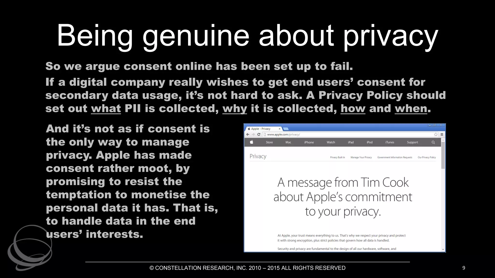 Being genuine about privacy
So we argue consent online has been set up to fail.
If a digital company really wishes to get end users’ consent for
secondary data usage, it’s not hard to ask. A Privacy Policy should
set out what PII is collected, why it is collected, how and when.
© CONSTELLATION RESEARCH, INC. 2010 – 2015 ALL RIGHTS RESERVED 9
And it’s not as if consent is
the only way to manage
privacy. Apple has made
consent rather moot, by
promising to resist the
temptation to monetise the
personal data it has. That is,
to handle data in the end
users’ interests.
 