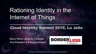 Rationing Identity in the
Internet of Things
Cloud Identity Summit 2015, La Jolla
© CONSTELLATION RESEARCH, INC. 2010 – 2015 ALL RIGHTS RESERVED
Steve Wilson @Steve_Lockstep
Vice President & Principal Analyst
 