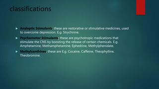 classifications
 Analeptic Stimulants: these are restorative or stimulative medicines, used
to overcome depression. E.g. Strychnine.
 Psychomotor Stimulants; these are psychotropic medications that
stimulate the CNS by boosting the release of certain chemicals. E.g.
Amphetamine, Methamphetamine, Ephedrine, Methylphenidate.
 Methylxanthines; these are E.g. Cocaine, Caffeine, Theophylline,
Theobromine.
 