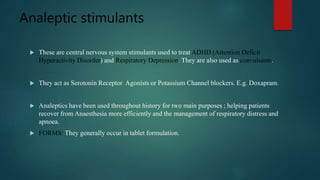 Analeptic stimulants
 These are central nervous system stimulants used to treat ADHD (Attention Deficit
Hyperactivity Disorder) and Respiratory Depression. They are also used as convulsants.
 They act as Serotonin Receptor Agonists or Potassium Channel blockers. E.g. Doxapram.
 Analeptics have been used throughout history for two main purposes ; helping patients
recover from Anaesthesia more efficiently and the management of respiratory distress and
apnoea.
 FORMS: They generally occur in tablet formulation.
 