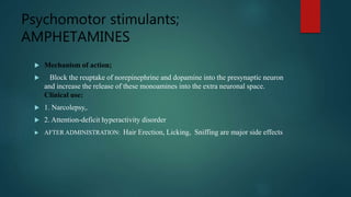 Psychomotor stimulants;
AMPHETAMINES
 Mechanism of action;
 Block the reuptake of norepinephrine and dopamine into the presynaptic neuron
and increase the release of these monoamines into the extra neuronal space.
Clinical use:
 1. Narcolepsy,.
 2. Attention-deficit hyperactivity disorder
 AFTER ADMINISTRATION: Hair Erection, Licking, Sniffing are major side effects
 